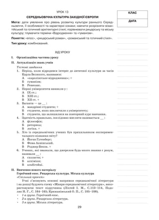 29
Клас
Дата
Урок 13
Середньовічна культура Західної Європи
Мета: дати уявлення про рівень розвитку культури раннього Серед-
ньовіччя, її особливості та характерні ознаки; навчити розрізняти візан-
тійський та готичний архітектурні стилі; порівнювати рицарську та міську
культуру; тлумачити терміни «Відродження» та «гуманізм».
Поняття: «епос», «рицарський роман», «романський та готичний стилі».
Тип уроку: комбінований.
Хід уроку
І.	Організаційна частина уроку
ІІ.	 Актуалізація знань учнів
Тестові завдання
1.	 Період, коли відродився інтерес до античної культури за часів
Карла Великого, називався:
А	 «каролінгське відродження»; +
Б	 гуманізм;
В	Ренесанс.
2.	 Перші університети виникли у :
А	 ІХ ст.;
Б	 ХІІІ ст.;
В	 ХІІ ст. +
3.	 Ваганти — це __ :
А	 мандрівні студенти; +
Б	 студенти, яких виключили з університету;
В	 студенти, що залишилися на повторний курс навчання.
4.	 Здатність правильно, послідовно мислити називається __ :
А	 філософія;
Б	 риторика;
В	 логіка. +
5.	 Хто із середньовічних учених був прихильником експеримен­
тального пізнання світу?
А	 Йоган Гутенберг;
Б	 Фома Аквінський.
В	Роджер Бекон. +
6.	 Учених, які вважали, що джерелом будь-якого знання є розум,
називали __ :
А	 схоласти; +
Б	 алхіміки;
В	 альбігойці.
ІІ.	 Вивчення нового матеріалу
Героїчний епос. Рицарська культура. Міська культура
«Спільний проект»
Учні з’ясовують основні напрямки середньовічної літератури
і на дошці будують схему «Жанри середньовічної літератури», вико­
ристовуючи текст підручника (Ліхтей І. М., С.113–114, Подо­
ляк Н. Г., С. 164–165; Крижанівський О. П., С. 105–108).
•	 1-а група. Героїчний епос.
•	 2-а група. Рицарська література.
•	 3-я група. Міська література.
 