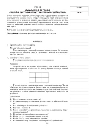 31
Клас
Дата
Урок 14
Узагальнення за темою
«Релігійне та культурне життя Середньовічної Європи»
Мета: повторити й узагальнити матеріал теми; розвивати в учнів вміння
аналізувати та узагальнювати історичні явища та події, визначати їхню
суть, причини та значення, давати характеристику історичним діячам,
працювати з джерелами інформації, висловлювати власну точку зору
щодо тих чи інших історичних явищ і подій; формувати в учнів зацікавлен-
ня історією.
Тип уроку: урок систематизації та узагальнення знань.
Обладнання: підручник, картки із завданнями, кросворди.
Хід уроку
І.	Організаційна частина уроку
Методичні рекомендації
Урок проходить у вигляді змагання трьох команд. На початку
уроку вчитель об’єднує учнів у три групи, у кожній з яких визна­
чається капітан.
ІІ.	Основна частина уроку
Учням пропонується шість конкурсних завдань.
Завдання 1
Запрошуються по одному представнику від кожної команди,
яким пропонуються запитання. На дошку вчитель вивішує плакат
з «полем бою».
Учитель по черзі ставить запитання трьом учасникам гри. Час на
обмірковування не надається. Якщо учень дає правильну відповідь,
то він має право поставити в клітинку на полі бою свій знак. Завдан­
ня гравців — скласти ряд своїх знаків по горизонталі, вертикалі чи
діагоналі.
Запитання
1.	 Коли і де виникло християнство?
2.	 Яким спочатку було ставлення до християнства в Римській імпе­
рії?
3.	 Яка книга була головною для християн?
4.	 Що таке «схизма» ?
5.	 Якого року відбувся розкол християнства на католицьку й пра­
вославну церкви?
6.	 На які дві групи поділялося духовенство?
7.	 Назва титулу глави православної церкви.
8.	 Назва титулу глава католицької церкви.
9.	 Як називався збір кардиналів, що обирав папу римського?
 