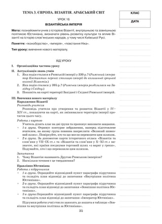 35
Клас
Дата
Тема 3. ЄВРОПА. Візантія. АРАБСЬКИЙ СВІТ
Урок 16
Візантійська імперія
Мета: познайомити учнів з історією Візантії, внутрішньою та зовнішньою
політикою Юстиніана, визначати рівень розвитку культури та вплив Ві-
зантії на історію слов’янських народів, у тому числі Київської Русі.
Поняття: «іконоборство», «імперія», «повстання Ніка».
Тип уроку: вивчення нового матеріалу.
Хід уроку
І.	Організаційна частина уроку
ІІ.	 Актуалізація знань учнів
1.	 Яка подія сталася в Римській імперії у 330 р.? (Римський імпера-
тор Костантин переніс столицю імперії до колишньої грецької
колонії Візантія.)
2.	 Яка подія сталася у 395 р.? (Римська імперія розділилася на За-
хідну і Східну.)
3.	 Покажіть на карті території Західної і Східної Римської імперій.
ІІІ.	Вивчення нового матеріалу
Народження Візантії
Розповідь учителя
Розповідь учителя про утворення та розвиток Візантії у IV–
XIV ст., показуючи на карті, як змінювалася територія імперії про­
тягом цього часу.
Робота з картою
Учитель ділить клас на дві групи та пропонує виконати завдання.
•	 1-а група. Отримує контурне зображення, наперед підготовлене
вчителем, на якому група повинна накреслити «Великий шовко­
вий шлях». Поміркуйте, хто та що могли перевозити цим шляхом.
•	 2-а група. За допомогою карти історичного атласа «Візантія та
слов’яни у VII–IX ст.» та «Візантія та слов’яни у X–XI ст.» ви­
значте, які країни поєднував торговий шлях «з варяг у греки».
Подумайте, хто і що перевозили цим шляхом.
Запитання
1.	 Чому Візантію називають Другою Римською імперією?
2.	 Наскільки точним є це твердження?
Правління Юстиніана
Робота з підручником
•	 1-а група. Опрацюйте відповідний пункт параграфа підручника
та складіть план відповіді до запитання «Внутрішня політика
Юстиніана».
•	 2-а група. Опрацюйте відповідний пункт параграфа підручника
та складіть план відповіді до запитання «Зовнішня політика Юс­
тиніана».
•	 3-я група.Опрацюйте відповідний пункт параграфа підручника
та складіть план відповіді до запитання «Імператор Юстиніан».
Підсумки роботи учні стисло заносять до зошита в таблицю «Зов­
нішня та внутрішня політика за Юстиніана».
 