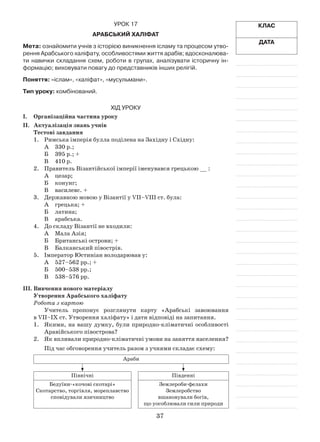 37
Клас
Дата
Урок 17
Арабський халіфат
Мета: ознайомити учнів з історією виникнення ісламу та процесом утво-
рення Арабського халіфату, особливостями життя арабів; вдосконалюва-
ти навички складання схем, роботи в групах, аналізувати історичну ін-
формацію; виховувати повагу до представників інших релігій.
Поняття: «іслам», «халіфат», «мусульмани».
Тип уроку: комбінований.
Хід уроку
І.	Організаційна частина уроку
ІІ.	 Актуалізація знань учнів
Тестові завдання
1.	Римська імперія булла поділена на Західну і Східну:
А	 330 р.;
Б	 395 р.; +
В	 410 р.
2.	 Правитель Візантійської імперії іменувався грецькою __ :
А	 цезар;
Б	 конунг;
В	 василевс. +
3.	 Державною мовою у Візантії у VII–VIII ст. була:
А	 грецька; +
Б	 латина;
В	 арабська.
4.	 До складу Візантії не входили:
А	 Мала Азія;
Б	 Британські острови; +
В	 Балканський півострів.
5.	 Імператор Юстиніан володарював у:
А	 527–562 рр.; +
Б	 500–538 рр.;
В	 538–576 рр.
ІІІ.	Вивчення нового матеріалу
Утворення Арабського халіфату
Робота з картою
Учитель пропонує розглянути карту «Арабські завоювання
в VII–ІХ ст. Утворення халіфату» і дати відповіді на запитання.
1.	 Якими, на вашу думку, були природно-кліматичні особливості
Аравійського півострова?
2.	 Як впливали природно-кліматичні умови на заняття населення?
Під час обговорення учитель разом з учнями складає схему:
Араби
Північні Південні
Бедуїни-«кочові скотарі»
Скотарство, торгівля, мореплавство
сповідували язичництво
Землероби-фелахи
Землеробство
вшановували богів,
що уособлювали сили природи
 
