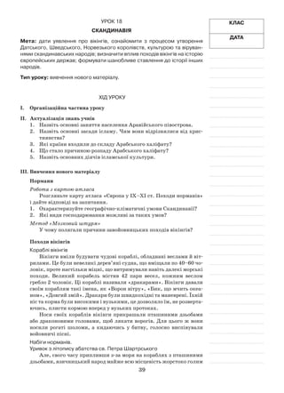 39
Клас
Дата
Урок 18
Скандинавія
Мета: дати уявлення про вікінгів, ознайомити з процесом утворення
Датського, Шведського, Норвезького королівств, культурою та віруван-
нями скандинавських народів; визначити вплив походів вікінгів на історію
європейських держав; формувати шанобливе ставлення до історії інших
народів.
Тип уроку: вивчення нового матеріалу.
Хід уроку
І.	Організаційна частина уроку
ІІ.	 Актуалізація знань учнів
1.	 Назвіть основні заняття населення Аравійського півострова.
2.	 Назвіть основні засади ісламу. Чим вони відрізнялися від хрис­
тиянства?
3.	 Які країни входили до складу Арабського халіфату?
4.	 Що стало причиною розпаду Арабського халіфату?
5.	 Назвіть основних діячів ісламської культури.
ІІІ.	Вивчення нового матеріалу
Нормани
Робота з картою атласа
Розгляньте карту атласа «Європа у IX–XI ст. Походи норманів»
і дайте відповіді на запитання.
1.	 Охарактеризуйте географічно-кліматичні умови Скандинавії?
2.	 Які види господарювання можливі за таких умов?
Метод «Мозковий штурм»
У чому полягали причини завойовницьких походів вікінгів?
Походи вікінгів
Кораблі вікінгів
Вікінги вміли будувати чудові кораблі, обладнані веслами й віт­
рилами. Це були невеликі дерев’яні судна, що вміщали по 40–60 чо­
ловік, проте настільки міцні, що витримували навіть далекі морські
походи. Великий корабель містив 42 пари весел, кожним веслом
гребло 2 чоловік. Ці кораблі називали «дракарами». Вікінги давали
своїм кораблям такі імена, як «Ворон вітру», «Бик, що мчить океа­
ном», «Довгий змій». Дракари були швидкохідні та маневрені. Їхній
ніс та корма були високими і вузькими, це дозволяло їм, не розверта­
ючись, плисти кормою вперед у вузьких протоках.
Носи своїх кораблів вікінги прикрашали пташиними дзьобами
або драконовими головами, щоб лякати ворогів. Для цього ж вони
носили рогаті шоломи, а кидаючись у битву, голосно виспівували
войовничі пісні.
Набіги норманів.
Уривок з літопису абатства св. Петра Шартрського
Але, свого часу припливши з-за моря на кораблях з пташиними
дзьобами, язичницький народ майже всю місцевість жорстоко голим
 
