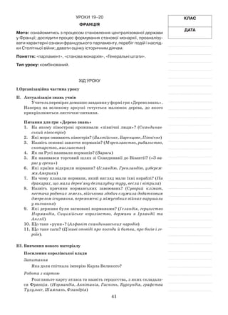 41
Клас
Дата
УрокИ 19–20
Франція
Мета: ознайомитись з процесом становлення централізованої держави
у Франції; дослідити процес формування станової монархії, проаналізу-
вати характерні ознаки французького парламенту, перебіг подій і наслід-
ки Столітньої війни; давати оцінку історичним діячам.
Поняття: «парламент», «станова монархія», «Генеральні штати».
Тип уроку: комбінований.
Хід уроку
І.Організаційна частина уроку
ІІ.	 Актуалізація знань учнів
Учительперевіряєдомашнєзавданняуформігри«Деревознань».
Наперед на великому аркуші готується малюнок дерева, до якого
прикріплюються листочки-питання.
Питання для гри «Дерево знань»
1.	 На якому півострові проживали «північні люди»? (Скандинав­
ський півострів)
2.	 Які моря омивають півострів? (Балтійське, Баренцове, Північне)
3.	 Назвіть основні заняття норманів? (Мореплавство, рибальство,
скотарство, мисливство)
4.	 Як на Русі називали норманів? (Варяги)
5.	 Як називався торговий шлях зі Скандинавії до Візантії? («З ва-
ряг у греки»)
6.	 Які країни відкрили нормани? (Ісландію, Гренландію, узбереж­
жя Америки)
7.	 На чому плавали нормани, який вигляд мали їхні кораблі? (На
дракарах, що мали дерев’яну безпалубну туру, весла і вітрила)
8.	 Назвіть причини норманських завоювань? (Суворий клімат,
нестача родючих земель, військова здобич служила додатковим
джерелом існування, переможені у міжусобних війнах вирушали
у вигнання)
9.	 Які держави були засновані норманами? (Ісландія, герцогство
Нормандія, Сицилійське королівство, держави в Ірландії та
Англії)
10.	Що таке «руни»? (Алфавіт скандинавських народів)
11.	Що таке саги? (Цікаві оповіді про походи й битви, про богів і ге-
роїв).
ІІІ.	Вивчення нового матеріалу
Посилення королівської влади
Запитання
Яка доля спіткала імперію Карла Великого?
Робота з картою
Розгляньте карту атласа та назвіть герцогства, з яких складала­
ся Франція. (Нормандія, Аквітанія, Гасконь, Бургундія, графства
Тулузьке, Шампань, Фландрія)
 