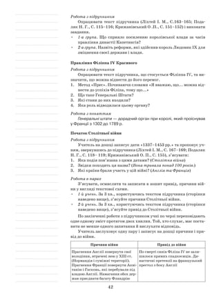42
Робота з підручником
Опрацювати текст підручника (Ліхтей І. М., С.163–165; Пода­
ляк Н. Г., С. 115–116; Крижанівський О .П., С. 151–152) і виконати
завдання.
•	 1-а група. Що сприяло посиленню королівської влади за часів
правління династії Капетингів?
•	 2-а група. Назвіть реформи, які здійснив король Людовик ІХ для
зміцнення своєї держави і влади.
Правління Філіппа IV Красивого
Робота з підручником
Опрацювати текст підручника, що стосується Філіппа IV, та ви­
значити, що можна віднести до його перемог.
1.	 Метод «Прес». Починаючи словами «Я вважаю, що... можна від­
нести до успіхів Філіпа, тому що...»
2.	 Що таке Генеральні Штати?
3.	 Які стани до них входили?
4.	 Яка роль відводилася цьому органу?
Робота з поняттям
Генеральні штати — дорадчий орган при королі, який проіснував
у Франції з 1302 до 1789 р.
Початок Столітньої війни
Робота з підручником
Учитель на дошці записує дати «1337–1453 рр.» та пропонує уч­
ням, звернувшись до підручника (Ліхтей І. М., С. 167–169; Подаляк
Н. Г., С. 118– 119; Крижанівський О. П., С. 155), з’ясувати:
1.	 Яка подія пов’язана з цими датами? (Столітня війна)
2.	 Звідки походить ця назва? (Вона тривала понад 100 років.)
3.	 Які країни брали участь у цій війні? (Англія та Франція)
Робота в парах
З’ясувати, осмислити та записати в зошит привід, причини вій­
ни у вигляді текстової схеми.
•	 1-й учень. За 3 хв., користуючись текстом підручника (сторінки
наведено вище), з’ясуйте причини Столітньої війни.
•	 2-й учень. За 3 хв., користуючись текстом підручника (сторінки
наведено вище), з’ясуйте привід до Столітньої війни.
По закінченні роботи з підручником учні по черзі переповідають
одне одному зміст протягом двох хвилин. Той, хто слухає, має поста­
вити не менше одного запитання й вислухати відповідь.
Учитель заслуховує одну пару і записує на дошці причини і при­
від до війни.
Причини війни Привід до війни
Прагнення Англії повернути свої
володіння, втрачені нею у ХІІІ ст.
(Нормандія і суміжні території).
Прагнення Франції повернути Акві­
танію і Гасконь, які перебували під
владою Англії. Намагання обох дер­
жав приєднати багату Фландрію
По смерті синів Філіпа IV не зали­
шилося прямих спадкоємців. Ди­
настичні претензії на французький
престол з боку Англії
 