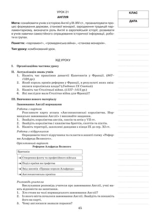 45
Клас
Дата
Урок 21
Англія
Мета: ознайомити учнів з історією Англії у ІХ-ХIV ст., проаналізувати про-
цес формування держави, станової монархії, зародження традицій пар-
ламентаризму, визначати роль Англії в європейській історії; розвивати
в учнів навички самостійного опрацювання історичної інформації, робо-
ти в групах.
Поняття: «парламент», «громадянська війна», «станова монархія».
Тип уроку: комбінований урок.
Хід уроку
І.	Організаційна частина уроку
ІІ.	 Актуалізація знань учнів
1.	 Назвіть час правління династії Капетингів у Франції. (987–
1328 рр.)
2.	 Який король провів реформи у Франції, в результаті яких зміц­
нилася королівська влада? (Людовик IX Святий)
3.	 Назвіть час Столітньої війни. (1337–1415 рр.)
6.	 Які наслідки мала Столітня війна для Франції?
ІІІ.	Вивчення нового матеріалу
Завоювання Англії норманами
Робота з картою
Розгляньте карту атласа «Англосаксонські королівства. Нор­
мандське завоювання Англії» і виконайте завдання.
1.	 Знайдіть королівства англів, саксів та ютів у VІІ ст.
2.	 Знайдіть королівства і князівства бриттів, скоттів та піктів.
3.	 Назвіть території, захоплені данцями з кінця ІХ до сер. ХІ ст.
Робота з підручником
Опрацювати текст підручника та скласти в зошиті схему «Рефор­
ми Альфреда Великого».
Орієнтовний варіант
Реформи Альфреда Великого
Британія
Створення флоту та професійного війська
Поділ країни на графства
Звід законів «Правда короля Альфреда»
Англосаксонська хроніка
Розповідь учителя
Вислухавши розповідь учителя про завоювання Англії, учні ма­
ють відповісти на запитання.
1.	 Хто стояв на чолі нормандського завоювання Англії?
2.	 Із якого міста почалося завоювання Англії. Знайдіть та покажіть
його на карті.
3.	 Чому англосакси зазнали поразки?
 