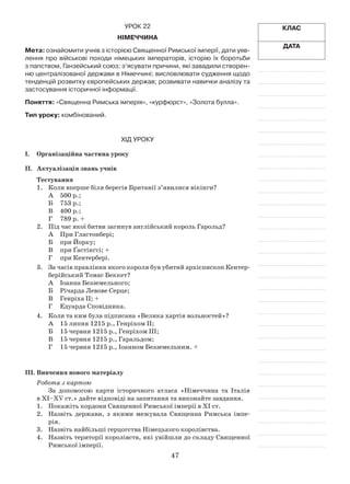 47
Клас
Дата
Урок 22
Німеччина
Мета: ознайомити учнів з історією Священної Римської імперії, дати уяв-
лення про військові походи німецьких імператорів, історію їх боротьби
з папством, Ганзейський союз; з’ясувати причини, які завадили створен-
ню централізованої держави в Німеччині; висловлювати судження щодо
тенденцій розвитку європейських держав; розвивати навички аналізу та
застосування історичної інформації.
Поняття: «Священна Римська імперія», «курфюрст», «Золота булла».
Тип уроку: комбінований.
Хід уроку
І.	Організаційна частина уроку
ІІ.	 Актуалізація знань учнів
Тестування
1.	 Коли вперше біля берегів Британії з’явилися вікінги?
А	 500 р.;
Б	 753 р.;
В	 400 р.;
Г	 789 р. +
2.	 Під час якої битви загинув англійський король Гарольд?
А	 При Гластонбері;
Б	 при Йорку;
В	 при Ґастінґсі; +
Г	 при Кентербері.
3.	 За часів правління якого короля був убитий архієпископ Кентер­
берійський Томас Беккет?
А	 Іоанна Безземельного;
Б	Річарда Левове Серце;
В	Генріха ІІ; +
Г	Едуарда Сповідника.
4.	 Коли та ким була підписана «Велика хартія вольностей»?
А	 15 липня 1215 р., Генріхом ІІ;
Б	 15 червня 1215 р., Генріхом ІІІ;
В	 15 червня 1215 р., Гаральдом;
Г	 15 червня 1215 р., Іоанном Безземельним. +
ІІІ.	Вивчення нового матеріалу
Робота з картою
За допомогою карти історичного атласа «Німеччина та Італія
в ХІ–ХV ст.» дайте відповіді на запитання та виконайте завдання.
1.	 Покажіть кордони Священної Римської імперії в ХІ ст.
2.	 Назвіть держави, з якими межувала Священна Римська імпе­
рія.
3.	 Назвіть найбільші герцогства Німецького королівства.
4.	 Назвіть території королівств, які увійшли до складу Священної
Римської імперії.
 