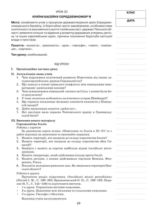 49
Клас
Дата
Урок 23
Країни басейну Середземномор’я
Мета: ознайомити учнів з процесом державотворення країн Середзем-
номорського басейну, їх боротьбою проти завойовників, особливостями
політичного та економічного життя італійських міст-держав і Папської об-
ласті; виявляти спільне та відмінне у розвитку державних утворень регіо-
ну та інших європейських країн, причини посилення боротьби світської
влади з папством.
Поняття: «конкіста», «реконкіста», «дож», «гвельфи», «чомпі», «інквізи-
ція», «кортеси».
Тип уроку: комбінований.
Хід уроку
І.	Організаційна частина уроку
ІІ.	 Актуалізація знань учнів
1.	 Чим відрізнявся політичний розвиток Німеччини від інших за­
хідноєвропейських держав Середньовіччя?
2.	 Що лежало в основі тривалого конфлікту між німецькими імпе­
раторами і римськими папами?
3.	 Чим зумовлювався німецький «натиск на Схід» і якими були йо­
го результати?
4.	 У чому полягала особливість політичного устрою Швейцарії?
5.	 Що сприяло посиленню місцевих князівств князівств у Німець­
кій імперії?
6.	 Дайте визначення поняття «рейхстаг».
7.	 Які наслідки мала поразка Тевтонського ордену в Грюнвальд­
ській битві?
ІІІ.	Вивчення нового матеріалу
Середньовічна Італія
Робота з картою
За допомогою карти атласа «Німеччина та Італія в ХІ–ХV ст.»
дайте відповіді на запитання та виконайте завдання.
1.	 Назвіть території, які входили до складу королівства Італія?
2.	 Назвіть території, які входили до складу королівства обох Си­
цилій?
3.	 Знайдіть і назвіть за картою найбільш відомі італійські міста-
дер­жави.
4.	 Назвіть імператора, який здійснював походи проти Італії.
5.	 Назвіть регіони, з якими здійснювала торгівлю Венеція, Фло­
ренція, Генуя.
6.	 Покажіть володіння римських пап. Як змінилася територія Пап­
ської області?
Робота в групах
Прочитати розділ підручника «Італійські міські республіки»
(Ліхтей І. М., С. 199–202; Крижанівський О. П., С. 189–192; Пода­
ляк Н. Г., С. 145–148) та підготувати виступи.
•	 1-а група. Управління містами-комунами.
•	 2-а група. Відносини між міськими та сільськими комунами.
•	 3-я група. Гвельфи і гібелліни.
Відповіді учнів заслуховуються.
 