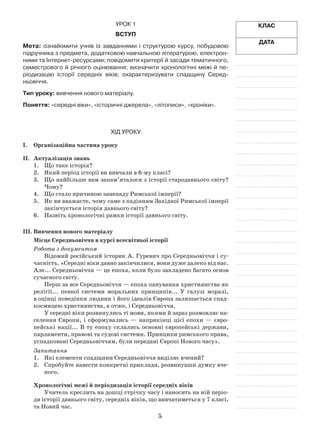 5
Клас
Дата
Урок 1
Вступ
Мета: ознайомити учнів із завданнями і структурою курсу, побудовою
підручника з предмета, додатковою навчальною літературою, електрон-
ними та Інтернет-ресурсами; повідомити критерії й засади тематичного,
семестрового й річного оцінювання; визначити хронологічні межі й пе-
ріодизацію історії середніх віків; охарактеризувати спадщину Серед-
ньовіччя.
Тип уроку: вивчення нового матеріалу.
Поняття: «середні віки», «історичні джерела», «літописи», «хроніки».
Хід уроку
І.	Організаційна частина уроку
ІІ.	 Актуалізація знань
1.	 Що таке історія?
2.	 Який період історії ви вивчали в 6-му класі?
3.	 Що найбільше вам запам’яталося з історії стародавнього світу?
Чому?
4.	 Що стало причиною занепаду Римської імперії?
5.	 Як ви вважаєте, чому саме з падінням Західної Римської імперії
закінчується історія давнього світу?
6.	 Назвіть хронологічні рамки історії давнього світу.
ІІІ.	Вивчення нового матеріалу
Місце Середньовіччя в курсі всесвітньої історії
Робота з документом
Відомий російський історик А. Гуревич про Середньовіччя і су­
часність. «Середні віки давно закінчилися, вони дуже далеко від нас.
Але... Середньовіччя — це епоха, коли було закладено багато основ
сучасного світу.
Перш за все Середньовіччя — епоха панування християнства як
релігії... певної системи моральних принципів... У галузі моралі,
в оцінці поведінки людини і його ідеалів Європа залишається спад­
коємицею християнства, а отже, і Середньовіччя.
У середні віки розвинулись ті мови, якими й зараз розмовляє на­
селення Європи, і сформувались — наприкінці цієї епохи — євро­
пейські нації... В ту епоху склались основні європейські держави,
парламенти, правові та судові системи. Принципи римського права,
успадковані Середньовіччям, були передані Європі Нового часу».
Запитання
1.	 Які елементи спадщини Середньовіччя виділяє вчений?
2.	 Спробуйте навести конкретні приклади, розвинувши думку вче­
ного.
Хронологічні межі й періодизація історії середніх віків
Учитель креслить на дошці стрічку часу і наносить на ній періо­
ди історії давнього світу, середніх віків, що вивчатиметься у 7 класі,
та Новий час.
 