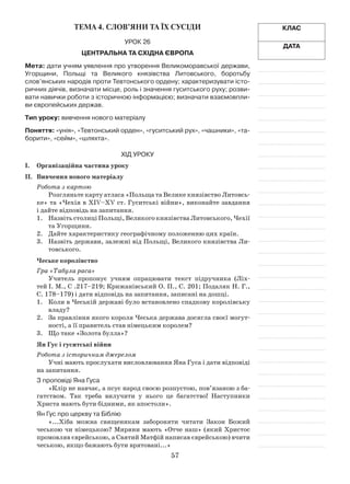 57
Клас
Дата
Тема 4. СЛОВ’ЯНИ ТА ЇХ СУСІДИ
Урок 26
Центральна та Східна Європа
Мета: дати учням уявлення про утворення Великоморавської держави,
Угорщини, Польщі та Великого князівства Литовського, боротьбу
слов’янських народів проти Тевтонського ордену; характеризувати істо-
ричних діячів, визначати місце, роль і значення гуситського руху; розви-
вати навички роботи з історичною інформацією; визначати взаємовпли-
ви європейських держав.
Тип уроку: вивчення нового матеріалу
Поняття: «унія», «Тевтонський орден», «гуситський рух», «чашники», «та-
борити», «сейм», «шляхта».
Хід уроку
І.	Організаційна частина уроку
ІІ.	 Вивчення нового матеріалу
Робота з картою
Розгляньте карту атласа «Польща та Велике князівство Литовсь­
ке» та «Чехія в ХІV–ХV ст. Гуситські війни», виконайте завдання
і дайте відповідь на запитання.
1.	 Назвіть столиці Польщі, Великого князівства Литовського, Чехії
та Угорщини.
2.	 Дайте характеристику географічному положенню цих країн.
3.	 Назвіть держави, залежні від Польщі, Великого князівства Ли­
товського.
Чеське королівство
Гра «Табула раса»
Учитель пропонує учням опрацювати текст підручника (Ліх­
тей І. М., С .217–219; Крижанівський О. П., С. 201; Подаляк Н. Г.,
С. 178–179) і дати відповідь на запитання, записані на дошці.
1.	 Коли в Чеській державі було встановлено спадкову королівську
владу?
2.	 За правління якого короля Чеська держава досягла своєї могут­
ності, а її правитель став німецьким королем?
3.	 Що таке «Золота булла»?
Ян Гус і гуситські війни
Робота з історичним джерелом
Учні мають прослухати висловлювання Яна Гуса і дати відповіді
на запитання.
З проповіді Яна Гуса
«Клір не навчає, а псує народ своєю розпустою, пов’язаною з ба­
гатством. Так треба вилучити у нього це багатство! Наступники
Христа мають бути бідними, як апостоли».
Ян Гус про церкву та Біблію
«...Хіба можна священикам забороняти читати Закон Божий
чеською чи німецькою? Миряни мають «Отче наш» (який Христос
промовляв єврейською, а Святий Матфій написав єврейською) вчити
чеською, якщо бажають бути врятовані...»
 