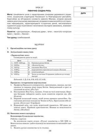 59
Клас
Дата
Урок 27
Північно-Східна Русь
Мета: ознайомити учнів з характерними ознаками державного управ­
ління, соціальною структурою Псковської та Новгородської республік,
бороть­бою за об’єднання князівств навколо Москви, опором руських
­земельмонгольськомузавоюванню;розвиватинавичкироботизісторич­
ною інформацією, характеризувати історичних діячів, висловлювати
судження щодо позитивних і негативних наслідків завоювань, взаємов-
пливу культур.
Поняття: «централізація», «боярська дума», «віче», «монголо-татарське
ярмо», «ярлик», «баскак».
Тип уроку: комбінований.
Хід уроку
І.	Організаційна частина уроку
ІІ.	 Актуалізація знань учнів
«Хронологічне лото»
Співвіднести дати та події.
Дата Подія
1.	 1419–1434 рр. А	Грюнвальдська битва
2.	 1410 р. Б	 «Золота булла»
3.	 1415 р. В	 спалення Яна Гуса
4.	 1526 р. Г	 відродження королівської влади в Польщі
5.	 1320 р. Д	 гуситський рух
6.	 1222 р. Е	 Чехія та частина Угорщини увійшли до складу
Австрії
Відповіді: 1 Д; 2 А; 3 В; 4 Е; 5 Г; 6 Б.
Працюємо з історичними персоналіями
1.	 Професор Празького університету, проповідник, вважав, що свя­
щеники та миряни рівні перед Богом. Звинувачений в єресі та
спалений на вогні. (Ян Гус)
2.	 Послідовник Яна Гуса, чашник. Стояв на чолі повстанців. Керу­
вав битвами таборитів навіть коли повністю втратив зір. (Ян
Жижка)
3.	 Перший польський князь, який почав правити одноосібно. Ор­
ганізував декілька походів на Чехію та Русь. Проголосив себе ко­
ролем. (Болеслав І Хоробрий)
4.	 Відважний воїн, але дуже жорстокий правитель. Об’єднав ли­
товські землі. Прийняв християнство. Воював за незалежність
Литви. (Міндовг)
ІІІ.	Вивчення нового матеріалу
Володимиро-Суздальське князівство
Робота з картою
За допомогою карти атласа «Руські князівства в ХІІ–ХІІІ ст.
Монгольська навала» дайте відповіді на запитання та виконайте зав­
дання.
1.	 Назвіть руські князівства та їх столиці.
 