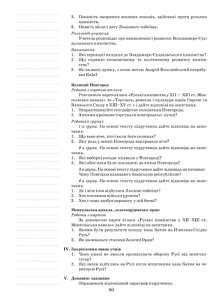 60
2.	 Покажіть напрямки воєнних походів, здійснені проти руських
князівств.
3.	 Назвіть місце і дату Льодового побоїща.
Розповідь учителя
Учитель розповідає про виникнення і розвиток Володимиро-Суз­
дальського князівства.
Запитання
1.	 Які території входили до Владимиро-Суздальського князівства?
2.	 Що сприяло економічному та політичному розвитку князів­
ства?
3.	 Як на вашу думку, з якою метою Андрій Боголюбський пограбу­
вав Київ?
Великий Новгород
Робота з картою атласа
Розгляньте карти атласа «Руські князівства у XII — XIII ст. Мон­
гольська навала» та «Торгівля, ремесла і культура країн Європи та
Близького Сходу в ХІІІ–ХV ст.» і дайте відповіді на запитання.
1.	 Охарактеризуйте географічне положення Новгорода.
2.	 З якими країнами торгували новгородські купці?
Робота в групах
1-а група. На основі тексту підручника дайте відповідь на запи­
тання.
1.	 Що таке віче, хто і коли його скликав?
2.	 Яку роль у житті Новгорода відігравало віче?
2-а група. На основі тексту підручника дайте відповідь на запи­
тання.
1.	 Які виборні посади існували у Новгороді?
2.	 Які обов’язки були покладені на князя Новгорода?
3-я група. На основі тексту підручника дайте відповідь на питання:
Чому Новгород називають боярською республікою?
4-а група. На основі тексту підручника дайте відповідь на запи­
тання.
1.	 Де і між ким відбулося Льодове побоїще?
2.	 Хто очолював військо русичів?
3.	 Хто і чому здобув перемогу у цій битві?
Монгольська навала, золотоординське ярмо
Робота з картою
За допомогою карти атласа «Руські князівства у XII–XIII ст.
Монгольська навала» дайте відповіді на запитання.
1.	 Якими були результати походу хана Батия на Північно-Східну
Русь?
2.	 Як називалася столиця Золотої Орди?
IV.	Закріплення знань учнів
1.	 Чому князі не змогли організувати оборону Русі від монголо-
­татар?
2.	 Які зміни відбулись на Русі після вторгнення хана Батия на те­
риторію Русі?
V.	 Домашнє завдання
Опрацювати відповідний параграф підручника.
 