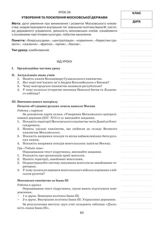 61
Клас
Дата
Урок 28
Утворення та посилення Московської держави
Мета: дати уявлення про виникнення і розвиток Московського князів­
ства; охарактеризувати внутрішню тат зовнішню політику Івана ІІІ, систе-
му державного управління, діяльність московських князів; ознайомити
з основними пам’ятками культури, побутом населення.
Поняття: «боярська дума», «централізація», «кормління», «берестяні гра-
моти», «сказання», «фреска», «ярлик», «баскак».
Тип уроку: комбінований.
Хід уроку
І.	Організаційна частина уроку
ІІ.	 Актуалізація знань учнів
1.	 Назвіть князів Володимиро Суздальського князівства.
2.	 Які події пов’язують ім’я Андрія Боголюбського з Києвом?
3.	 Чому новгородське князівство називали республікою?
4.	 У чому полягало історичне значення Невської битви та Льодово­
го побоїща?
ІІІ.	Вивчення нового матеріалу
Початок об’єднання руських земель навколо Москви
Робота з картою
За допомогою карти атласа «Утворення Московського централі­
зованої держави (XIV–XVI ст.)» виконайте завдання.
1.	 ПокажітьтериторіїМосковськогокнязівствачасівДаниїлаОлек­
сандровича.
2.	 Назвіть удільні князівства, що увійшли до складу Великого
князівства Московського.
3.	 Покажіть напрямки походів та місця найважливіших битв русь­
ких князів.
4.	 Покажіть напрямки походів монгольських ханів на Москву.
Гра «Tabula rasa»
Опрацювавши текст підручника, виконайте завдання.
1.	Розкажіть про організацію армії монголів.
2.	 Назвіть території, завойовані монголами.
3.	 Охарактеризуйте систему панування монголів на завойованих те­
риторіях.
4.	 У чому полягали переваги монгольського війська порівняно з вій­
ськом русичів?
Московське князівство за Івана ІІІ
Робота в групах
Опрацювавши текст підручника, групи мають підготувати пові­
домлення.
•	 1-а група. Зовнішня політика Івана ІІІ.
•	 2-а група. Внутрішня політика Івана ІІІ. Управління державою.
За результатами виступу груп учні складають таблицю «Діяль­
ність князя Івана ІІІ».
 