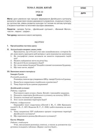 65
Клас
Дата
Тема 5. Індія. Китай
Урок 30
Індія
Мета: дати уявлення про процесс формування Делійського султанату,
визначити характерні ознаки державного управління, соціальну структу-
ру суспільства, рівень розвитку культури та її вплив на світову культуру;
з’ясувати позитивні та негативні наслідки завоювань.
Поняття: «імперія Гуптів», «Делійський султанат», «Великий Могол»,
«касти», «варна», «раджа».
Тип уроку: вивчення нового матеріалу.
Хід уроку
І.	Організаційна частина уроку
ІІ.	 Актуалізація опорних знань учнів
Враховуючи, що в 6 класі учні вже познайомилися з історією Ін­
дії, вони мають пригадати цей матеріал і дати відповіді на запитання.
1.	 Як географічні умови впливали на заняття стародавніх індій­
ців?
2.	 Назвіть найдавніші міста на річці Інд.
3.	 Які релігії були поширені в Індії?
4.	 Як і коли виник буддизм? Згадайте основні положення буддизму.
5.	 Що таке касти, варни?
ІІІ.	Вивчення нового матеріалу
Імперія Гуптів
Розповідь учителя
Розповідь учителя про утворення в 320 р. імперії Гуптів та її розпад.
1.	 Яким було управління в індійських князівствах?
2.	 Чому Індія не була єдиною державою?
Делійський султанат
Робота з картою
Розгляньте карту атласа «Індія. Китай» і виконайте завдання.
1.	 Покажіть територію Делійського султанату на початку ХІІІ ст.
2.	 Укажіть столицю цієї держави.
3.	 Хто і коли завоював територію Індії?
Робота з підручником
Опрацюйте текст підручника (Ліхтей І. М., С. 259; Крижанів­
ський О. П., С. 237; Подаляк Н. Г., С. 216) і дайте відповідь на запи­
тання.
1.	 Чому наприкінці XIV відбувався процесс скорочення території
Делійського султанату?
2.	 Що спричинило розпад Делійського султанату?
Касти. Общини
Робота з таблицею
Учні, вислухавши розповідь учителя, а також за допомогою під­
ручника складають таблицю «Варни і касти в Індії».
 
