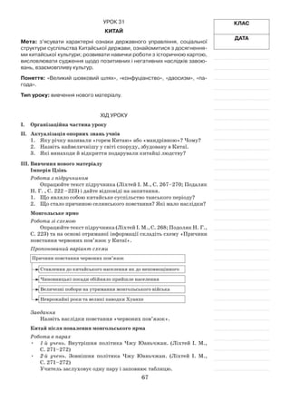 67
Клас
Дата
Урок 31
Китай
Мета: з’ясувати характерні ознаки державного управління, соціальної
структури суспільства Китайської держави, ознайомитися з досягнення-
ми китайської культури; розвивати навички роботи з історичною картою,
висловлювати судження щодо позитивних і негативних наслідків завою-
вань, взаємовпливу культур.
Поняття: «Великий шовковий шлях», «конфуціанство», «даосизм», «па-
года».
Тип уроку: вивчення нового матеріалу.
Хід уроку
І.	Організаційна частина уроку
ІІ.	 Актуалізація опорних знань учнів
1.	 Яку річку називали «горем Китаю» або «мандрівною»? Чому?
2.	 Назвіть найвеличнішу у світі споруду, збудовану в Китаї.
3.	 Які винаходи й відкриття подарували китайці людству?
ІІІ.	Вивчення нового матеріалу
Імперія Цзінь
Робота з підручником
Опрацюйте текст підручника (Ліхтей І. М., С. 267–270; Подаляк
Н. Г. , С. 222 –223) і дайте відповіді на запитання.
1.	 Що являло собою китайське суспільство танського періоду?
2.	 Що стало причиною селянського повстання? Які мало наслідки?
Монгольське ярмо
Робота зі схемою
Опрацюйте текст підручника (Ліхтей І. М., С. 268; Подоляк Н. Г.,
С. 223) та на основі отриманої інформації складіть схему «Причини
повстання червоних пов’язок у Китаї».
Пропонований варіант схеми
Причини повстання червоних пов’язок
Ставлення до китайського населення як до неповноцінного
Чиновницькі посади обійняло прийшле населення
Величезні побори на утримання монгольського війська
Неврожайні роки та великі паводки Хуанхе
Завдання
Назвіть наслідки повстання «червоних по­в’язок».
Китай після повалення монгольського ярма
Робота в парах
•	 1-й учень. Внутрішня політика Чжу Юаньчжан. (Ліхтей І. М.,
С. 271–272)
•	 2-й учень. Зовнішня політика Чжу Юаньчжан. (Ліхтей І. М.,
С. 271–272)
Учитель заслуховує одну пару і заповнює таблицю.
 