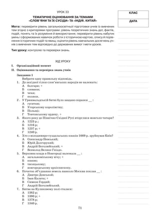 71
Клас
Дата
Урок 33
Тематичне оцінювання за темами
«Слов’яни та їх сусіди» та «Індія. Китай»
Мета: перевірити рівень загальноосвітньої підготовки учнів із вивчених
тем згідно з критеріями програми: рівень теоретичних знань дат, фактів,
подій, понять та їх розуміння й використання; перевірити рівень набутих
умінь і сформованих навичок роботи з історичною картою, опису й порів-
няння історичних подій та явищ; оцінити рівень навчальних досягнень уч-
нів з вивчених тем відповідно до державних вимог і мети уроків.
Тип уроку: контролю та перевірки знань.
Хід уроку
І.	Організаційний момент
ІІ.	Оцінювання та перевірка знань учнів
Завдання 1
Вибрати одну правильну відповідь.
1.	 До західної гілки слов’янських народів не належать:
А	 болгари; +
Б	 словаки;
В	 чехи;
Г	 поляки.
2 .	 У Грюнвальдській битві було завдано поразки __ :
А	 гуситам;
Б	 Угорському королівству;
В	 Польщі;
Г	 Тевтонському ордену. +
3.	 Якого року до Північно-Східної Русі вторглися монголо-татари?
А	 1223 р.;
Б	 1216 р;
В	 1237 р; +
Г	 1240 р.
4.	 Хто з володимиро-суздальських князів 1669 р. зруйнував Київ?
А	 Олександр Невський;
Б	 Юрій Долгорукий;
В	 Андрій Боголюбський; +
Г	 Всеволод Велике Гніздо.
5.	 Верховна влада в Новгороді належала __ :
А	 загальноміському вічу; +
Б	 князю;
В	 тисяцькому;
Г	 новгородському архієпископу.
6.	 Початок об’єднання земель навколо Москви поклав __ :
А	 Дмитро Донськой;
Б	 Іван Калита; +
В	 Симеон Гордий;
Г	 Андрій Боголюбський.
7.	 Битва на Куликовому полі сталася:
А	 1382 р;
Б	 1380 р; +
В	 1378 р;
Г	 1340 р.
 
