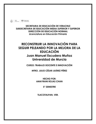 SECRETARIA DE EDUCACIÓN DE VERACRUZ
SUBSECRETARIA DE EDUCACIÓN MEDIA SUPERIOR Y SUPERIOR
DIRECCIÓN DE EDUCACIÓN NORMAL
Licenciatura en Educación Primaria
RECONSTRUIR LA INNOVACIÓN PARA
SEGUIR PELEANDO POR LA MEJORA DE LA
EDUCACIÓN
Juan Manuel Escudero Muñoz
Universidad de Murcia
CURSO: TRABAJO DOCENTE E INNOVACIÓN
MTRO. JULIO CÉSAR JUÁREZ PÉREZ
HECHO POR:
AMAYRANI ROJAS CHAN
5° SEMESTRE
TLACOTALPAN, VER.
 