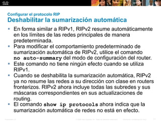 Presentation_ID 11© 2008 Cisco Systems, Inc. Todos los derechos reservados. Información confidencial de Cisco
Configurar el protocolo RIP
Deshabilitar la sumarización automática
 En forma similar a RIPv1, RIPv2 resume automáticamente
en los límites de las redes principales de manera
predeterminada.
 Para modificar el comportamiento predeterminado de
sumarización automática de RIPv2, utilice el comando
no auto-summary del modo de configuración del router.
 Este comando no tiene ningún efecto cuando se utiliza
RIPv1.
 Cuando se deshabilita la sumarización automática, RIPv2
ya no resume las redes a su dirección con clase en routers
fronterizos. RIPv2 ahora incluye todas las subredes y sus
máscaras correspondientes en sus actualizaciones de
routing.
 El comando show ip protocols ahora indica que la
sumarización automática de redes no está en efecto.
 