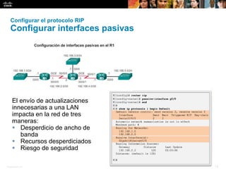 Presentation_ID 12© 2008 Cisco Systems, Inc. Todos los derechos reservados. Información confidencial de Cisco
Configurar el protocolo RIP
Configurar interfaces pasivas
El envío de actualizaciones
innecesarias a una LAN
impacta en la red de tres
maneras:
 Desperdicio de ancho de
banda
 Recursos desperdiciados
 Riesgo de seguridad
 