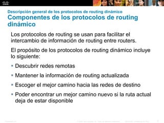 Presentation_ID 5© 2008 Cisco Systems, Inc. Todos los derechos reservados. Información confidencial de Cisco
Descripción general de los protocolos de routing dinámico
Componentes de los protocolos de routing
dinámico
Los protocolos de routing se usan para facilitar el
intercambio de información de routing entre routers.
El propósito de los protocolos de routing dinámico incluye
lo siguiente:
 Descubrir redes remotas
 Mantener la información de routing actualizada
 Escoger el mejor camino hacia las redes de destino
 Poder encontrar un mejor camino nuevo si la ruta actual
deja de estar disponible
 