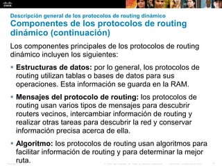 Presentation_ID 6© 2008 Cisco Systems, Inc. Todos los derechos reservados. Información confidencial de Cisco
Descripción general de los protocolos de routing dinámico
Componentes de los protocolos de routing
dinámico (continuación)
Los componentes principales de los protocolos de routing
dinámico incluyen los siguientes:
 Estructuras de datos: por lo general, los protocolos de
routing utilizan tablas o bases de datos para sus
operaciones. Esta información se guarda en la RAM.
 Mensajes del protocolo de routing: los protocolos de
routing usan varios tipos de mensajes para descubrir
routers vecinos, intercambiar información de routing y
realizar otras tareas para descubrir la red y conservar
información precisa acerca de ella.
 Algoritmo: los protocolos de routing usan algoritmos para
facilitar información de routing y para determinar la mejor
ruta.
 
