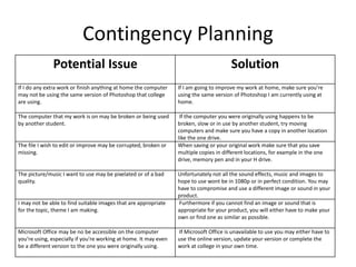 Contingency Planning
Potential Issue Solution
If I do any extra work or finish anything at home the computer
may not be using the same version of Photoshop that college
are using.
If I am going to improve my work at home, make sure you’re
using the same version of Photoshop I am currently using at
home.
The computer that my work is on may be broken or being used
by another student.
If the computer you were originally using happens to be
broken, slow or in use by another student, try moving
computers and make sure you have a copy in another location
like the one drive.
The file I wish to edit or improve may be corrupted, broken or
missing.
When saving or your original work make sure that you save
multiple copies in different locations, for example in the one
drive, memory pen and in your H drive.
The picture/music I want to use may be pixelated or of a bad
quality.
Unfortunately not all the sound effects, music and images to
hope to use wont be in 1080p or in perfect condition. You may
have to compromise and use a different image or sound in your
product.
I may not be able to find suitable images that are appropriate
for the topic, theme I am making.
Furthermore if you cannot find an image or sound that is
appropriate for your product, you will either have to make your
own or find one as similar as possible.
Microsoft Office may be no be accessible on the computer
you’re using, especially if you’re working at home. It may even
be a different version to the one you were originally using.
If Microsoft Office is unavailable to use you may either have to
use the online version, update your version or complete the
work at college in your own time.
 