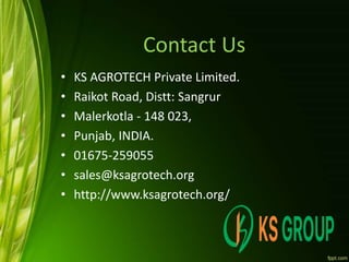 Contact Us
• KS AGROTECH Private Limited.
• Raikot Road, Distt: Sangrur
• Malerkotla - 148 023,
• Punjab, INDIA.
• 01675-259055
• sales@ksagrotech.org
• http://www.ksagrotech.org/
 