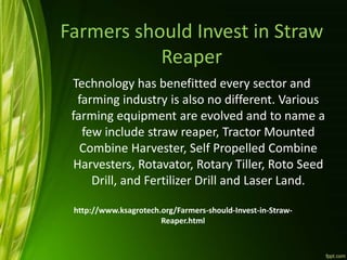 Farmers should Invest in Straw
Reaper
Technology has benefitted every sector and
farming industry is also no different. Various
farming equipment are evolved and to name a
few include straw reaper, Tractor Mounted
Combine Harvester, Self Propelled Combine
Harvesters, Rotavator, Rotary Tiller, Roto Seed
Drill, and Fertilizer Drill and Laser Land.
http://www.ksagrotech.org/Farmers-should-Invest-in-Straw-
Reaper.html
 