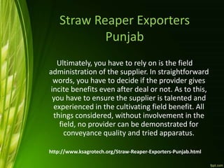 Straw Reaper Exporters
Punjab
Ultimately, you have to rely on is the field
administration of the supplier. In straightforward
words, you have to decide if the provider gives
incite benefits even after deal or not. As to this,
you have to ensure the supplier is talented and
experienced in the cultivating field benefit. All
things considered, without involvement in the
field, no provider can be demonstrated for
conveyance quality and tried apparatus.
http://www.ksagrotech.org/Straw-Reaper-Exporters-Punjab.html
 