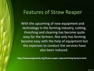 Features of Straw Reaper
With the upcoming of new equipment and
technology in the farming industry, cutting,
threshing and cleaning has become quite
easy for the farmers. Not only has farming
become easy with the help of equipment but
the expenses to conduct the services have
also been reduced.
http://www.ksagrotech.org/Straw-reaper-reduced-hiring-farmers.html
 