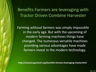 Benefits Farmers are leveraging with
Tractor Driven Combine Harvester
Farming without farmers was simply impossible
in the early age. But with the upcoming of
modern farming machines things have
changed. The numerous versatile machines
providing various advantages have made
farmers invest in the modern technology.
http://www.ksagrotech.org/benefits-farmers-leveraging-tractor.html
 