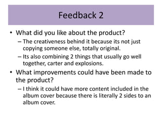 Feedback 2
• What did you like about the product?
– The creativeness behind it because its not just
copying someone else, totally original.
– Its also combining 2 things that usually go well
together, carter and explosions.
• What improvements could have been made to
the product?
– I think it could have more content included in the
album cover because there is literally 2 sides to an
album cover.
 