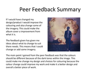 Peer Feedback Summary
If I would have changed my
design/product I would improve the
colouring and also change some of
the imagery. This could make the
album cover a improvement from
what it is.
The feedback given has given me
ideas about what to change to suit
there needs. This means that I could
change or add some imagery.
The main point I gained from the peer feedback was that the colours
should be different because of the dark tones within the image. This
could make me change my design and choices for colouring because the
colour change could improve my work and make it a better design and
overall a better piece of work.
 