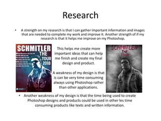 Research
• A strength on my research is that I can gather important information and images
that are needed to complete my work and improve it. Another strength of if my
research is that it helps me improve on my Photoshop.
This helps me create more
important ideas that can help
me finish and create my final
design and product.
A weakness of my design is that
is can be very time consuming
always using Photoshop rather
than other applications.
• Another weakness of my design is that the time being used to create
Photoshop designs and products could be used in other les time
consuming products like texts and written information.
 