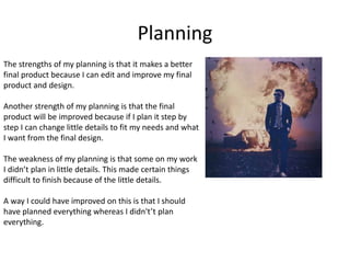 Planning
The strengths of my planning is that it makes a better
final product because I can edit and improve my final
product and design.
Another strength of my planning is that the final
product will be improved because if I plan it step by
step I can change little details to fit my needs and what
I want from the final design.
The weakness of my planning is that some on my work
I didn’t plan in little details. This made certain things
difficult to finish because of the little details.
A way I could have improved on this is that I should
have planned everything whereas I didn't’t plan
everything.
 