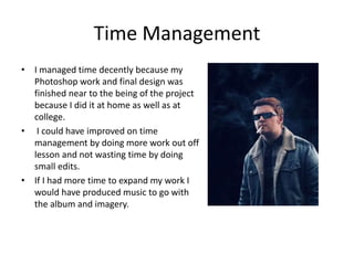 Time Management
• I managed time decently because my
Photoshop work and final design was
finished near to the being of the project
because I did it at home as well as at
college.
• I could have improved on time
management by doing more work out off
lesson and not wasting time by doing
small edits.
• If I had more time to expand my work I
would have produced music to go with
the album and imagery.
 