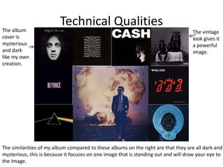 Technical Qualities
The similarities of my album compared to these albums on the right are that they are all dark and
mysterious, this is because it focuses on one image that is standing out and will draw your eye to
the Image.
The album
cover is
mysterious
and dark
like my own
creation.
The vintage
look gives it
a powerful
image.
 