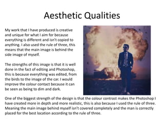 Aesthetic Qualities
My work that I have produced is creative
and unique for what I aim for because
everything is different and isn’t copied to
anything. I also used the rule of three, this
means that the main image is behind the
side image of myself.
The strengths of this image is that it is well
done in the fact of editing and Photoshop,
this is because everything was edited, from
the birds to the image of the car. I would
improve the colour contact because it can
be seen as being to dim and dark.
One of the biggest strength of the design is that the colour contrast makes the Photoshop I
have created more in depth and more realistic, this is also because I used the rule of three.
Meaning the main image behind myself isn’t covered completely and the man is correctly
placed for the best location according to the rule of three.
 