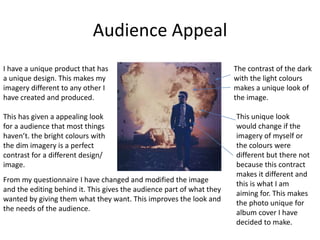 Audience Appeal
I have a unique product that has
a unique design. This makes my
imagery different to any other I
have created and produced.
This has given a appealing look
for a audience that most things
haven’t. the bright colours with
the dim imagery is a perfect
contrast for a different design/
image.
From my questionnaire I have changed and modified the image
and the editing behind it. This gives the audience part of what they
wanted by giving them what they want. This improves the look and
the needs of the audience.
The contrast of the dark
with the light colours
makes a unique look of
the image.
This unique look
would change if the
imagery of myself or
the colours were
different but there not
because this contract
makes it different and
this is what I am
aiming for. This makes
the photo unique for
album cover I have
decided to make.
 