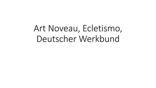 Art Noveau, Ecletismo,
Deutscher Werkbund
 