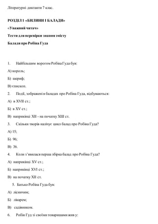 Літературні диктанти 7 клас.
РОЗДІЛ 1 «БИЛИНИ І БАЛАДИ»
«Уважний читач»
Тести дляперевірки знаннязмісту
Балади про Робіна Гуда
1. Найбільшим ворогом РобінаГуда був:
А) король;
Б) шериф;
В) єпископ.
2. Події, зображенів баладах про Робіна Гуда, відбуваються:
А) в XVII ст.;
Б) в XV ст.;
В) наприкінці ХІІ - на початку ХШ ст.
3. Скільки творів налічує цикл балад про Робіна Гуда?
А) 15;
Б) 96;
В) 36.
4. Коли з’явилася перша збірка балад про Робіна Гуда?
А) наприкінці XV ст.;
Б) наприкінці XVI ст.;
В) на початку ХІІ ст.
5. Батько Робіна Гуда був:
А) лісничим;
Б) лікарем;
В) садівником.
6. Робін Гуд зі своїмитоваришамижив у:
 