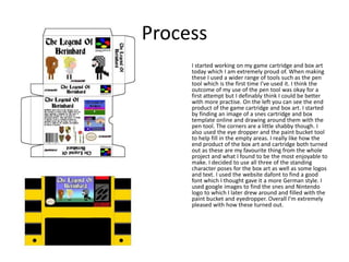 Process
I started working on my game cartridge and box art
today which I am extremely proud of. When making
these I used a wider range of tools such as the pen
tool which is the first time I’ve used it. I think the
outcome of my use of the pen tool was okay for a
first attempt but I definably think I could be better
with more practise. On the left you can see the end
product of the game cartridge and box art. I started
by finding an image of a snes cartridge and box
template online and drawing around them with the
pen tool. The corners are a little shabby though. I
also used the eye dropper and the paint bucket tool
to help fill in the empty areas. I really like how the
end product of the box art and cartridge both turned
out as these are my favourite thing from the whole
project and what I found to be the most enjoyable to
make. I decided to use all three of the standing
character poses for the box art as well as some logos
and text. I used the website dafont to find a good
font which I thought gave it a more German style. I
used google images to find the snes and Nintendo
logo to which I later drew around and filled with the
paint bucket and eyedropper. Overall I’m extremely
pleased with how these turned out.
 