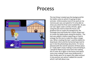 Process
The last thing I created was the background for
the battle scene to which I’m going to later
animate. Unfortunately most of my work on my
memory pen was corrupted to I’m only able to
show you what the final scene looked like. As you
can see I again used a variety of tools, again
using the pen tool to draw the house, the
gradient tool to create the background, the
rectangle tool and finally the custom shape tool
to create the battle boxes along the bottom . The
text was added in before exporting as I had to
enlarge the file size to make the video a larger
size. When creating the text I used the dafont to
download a font and the horizontal type tool to
put it into the photoshop document, I’m not as
pleased with the overall outcome of these piece
as I really didn’t enjoy making it and animating it.
I would’ve liked to put more time into making
this if I ever do it again in the future and spend
more time making it look more professional. I
then finally went on to export the video and put
it into premier pro where I added the sounds
which I will talk about now.
 