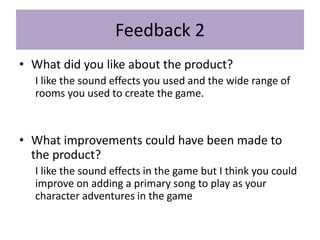 Feedback 2
• What did you like about the product?
I like the sound effects you used and the wide range of
rooms you used to create the game.
• What improvements could have been made to
the product?
I like the sound effects in the game but I think you could
improve on adding a primary song to play as your
character adventures in the game
 