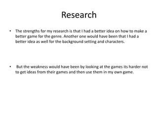 Research
• The strengths for my research is that I had a better idea on how to make a
better game for the genre. Another one would have been that I had a
better idea as well for the background setting and characters.
• But the weakness would have been by looking at the games its harder not
to get ideas from their games and then use them in my own game.
 