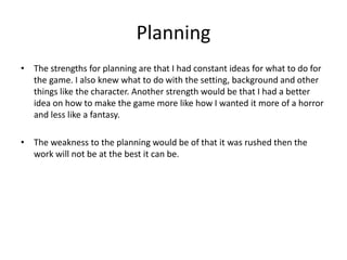 Planning
• The strengths for planning are that I had constant ideas for what to do for
the game. I also knew what to do with the setting, background and other
things like the character. Another strength would be that I had a better
idea on how to make the game more like how I wanted it more of a horror
and less like a fantasy.
• The weakness to the planning would be of that it was rushed then the
work will not be at the best it can be.
 