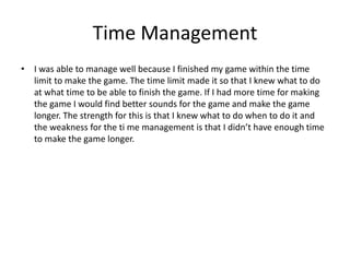 Time Management
• I was able to manage well because I finished my game within the time
limit to make the game. The time limit made it so that I knew what to do
at what time to be able to finish the game. If I had more time for making
the game I would find better sounds for the game and make the game
longer. The strength for this is that I knew what to do when to do it and
the weakness for the ti me management is that I didn’t have enough time
to make the game longer.
 