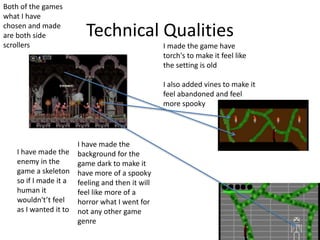 Technical Qualities
I made the game have
torch's to make it feel like
the setting is old
I also added vines to make it
feel abandoned and feel
more spooky
I have made the
background for the
game dark to make it
have more of a spooky
feeling and then it will
feel like more of a
horror what I went for
not any other game
genre
I have made the
enemy in the
game a skeleton
so if I made it a
human it
wouldn't’t feel
as I wanted it to
Both of the games
what I have
chosen and made
are both side
scrollers
 