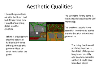 Aesthetic Qualities
I think the game look
ok with the time I had
but if I had more time
I would of put more
detail into the
graphics
I think it was not very
creative because I
had ideas off three
other games so this
gave me ideas on
what to make for the
game.
The thing that I would
probably improve is
the detail of the game,
length and possibly
add another character
so then it could have
been two player
The strengths for my game is
that I already knew how to use
Photoshop.
The weakness would have
been that I never used adobe
premier but that was easy to
get used to.
 