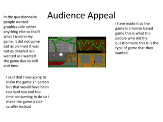 Audience Appealin the questionnaire
people wanted
graphics side rather
anything else so that’s
what I tried in my
game. It did not come
out as planned it was
not as detailed as I
wanted as I wanted
the game due to skill
and time.
I have made it so the
game is a horror based
game this is what the
people who did the
questionnaire this is is the
type of game that they
wanted
I said that I was going to
make the game 1st person
but that would have been
too hard too and too
time consuming to do so I
made the game a side
scroller instead
 