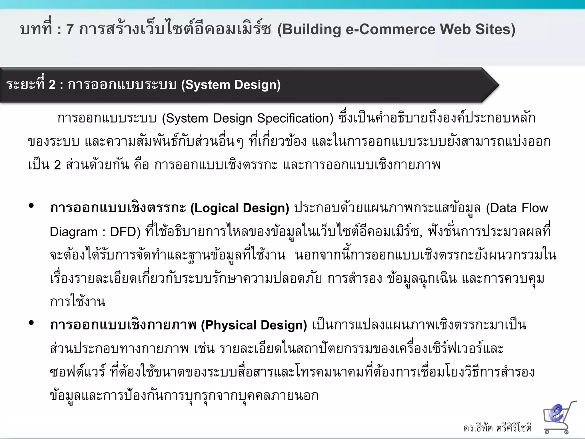 ดร.ธีทัต ตรีศิริโชติ
บทที่ : 7 การสร้างเว็บไซต์อีคอมเมิร์ซ (Building e-Commerce Web Sites)
ระยะที่ 2 : การออกแบบระบบ (System Design)
การออกแบบระบบ (System Design Specification) ซึ่งเป็นคาอธิบายถึงองค์ประกอบหลัก
ของระบบ และความสัมพันธ์กับส่วนอื่นๆ ที่เกี่ยวข้อง และในการออกแบบระบบยังสามารถแบ่งออก
เป็น 2 ส่วนด้วยกัน คือ การออกแบบเชิงตรรกะ และการออกแบบเชิงกายภาพ
• การออกแบบเชิงตรรกะ (Logical Design) ประกอบด้วยแผนภาพกระแสข้อมูล (Data Flow
Diagram : DFD) ที่ใช้อธิบายการไหลของข้อมูลในเว็บไซต์อีคอมเมิร์ซ, ฟังชั่นการประมวลผลที่
จะต้องได้รับการจัดทาและฐานข้อมูลที่ใช้งาน นอกจากนี้การออกแบบเชิงตรรกะยังผนวกรวมใน
เรื่องรายละเอียดเกี่ยวกับระบบรักษาความปลอดภัย การสารอง ข้อมูลฉุกเฉิน และการควบคุม
การใช้งาน
• การออกแบบเชิงกายภาพ (Physical Design) เป็นการแปลงแผนภาพเชิงตรรกะมาเป็น
ส่วนประกอบทางกายภาพ เช่น รายละเอียดในสถาปัตยกรรมของเครื่องเซิร์ฟเวอร์และ
ซอฟต์แวร์ ที่ต้องใช้ขนาดของระบบสื่อสารและโทรคมนาคมที่ต้องการเชื่อมโยงวิธีการสารอง
ข้อมูลและการป้องกันการบุกรุกจากบุคคลภายนอก
 