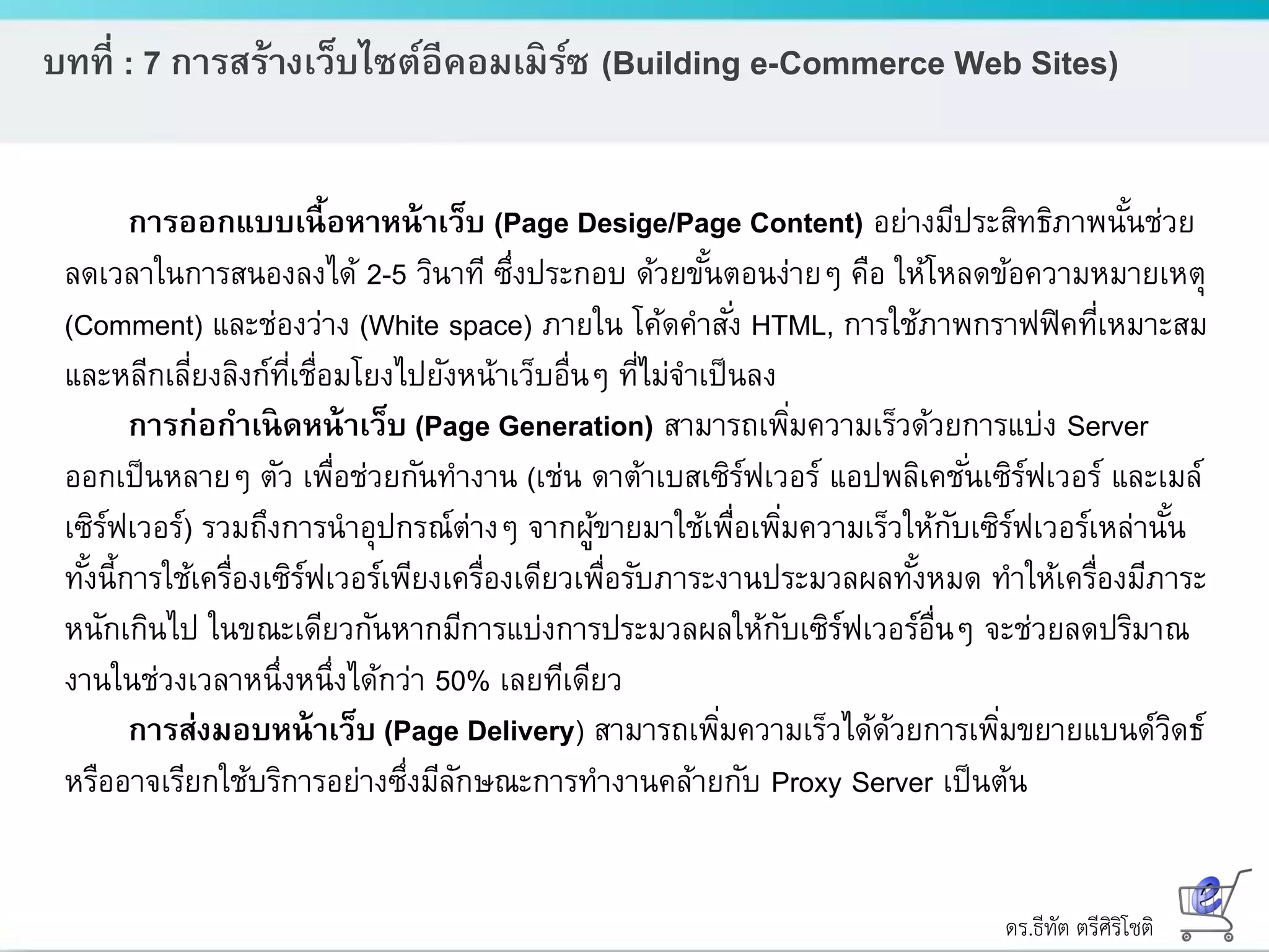ดร.ธีทัต ตรีศิริโชติ
บทที่ : 7 การสร้างเว็บไซต์อีคอมเมิร์ซ (Building e-Commerce Web Sites)
การออกแบบเนื้อหาหน้าเว็บ (Page Desige/Page Content) อย่างมีประสิทธิภาพนั้นช่วย
ลดเวลาในการสนองลงได้ 2-5 วินาที ซึ่งประกอบ ด้วยขั้นตอนง่ายๆ คือ ให้โหลดข้อความหมายเหตุ
(Comment) และช่องว่าง (White space) ภายใน โค้ดคาสั่ง HTML, การใช้ภาพกราฟฟิคที่เหมาะสม
และหลีกเลี่ยงลิงก์ที่เชื่อมโยงไปยังหน้าเว็บอื่นๆ ที่ไม่จาเป็นลง
การก่อกาเนิดหน้าเว็บ (Page Generation) สามารถเพิ่มความเร็วด้วยการแบ่ง Server
ออกเป็นหลายๆ ตัว เพื่อช่วยกันทางาน (เช่น ดาต้าเบสเซิร์ฟเวอร์ แอปพลิเคชั่นเซิร์ฟเวอร์ และเมล์
เซิร์ฟเวอร์) รวมถึงการนาอุปกรณ์ต่างๆ จากผู้ขายมาใช้เพื่อเพิ่มความเร็วให้กับเซิร์ฟเวอร์เหล่านั้น
ทั้งนี้การใช้เครื่องเซิร์ฟเวอร์เพียงเครื่องเดียวเพื่อรับภาระงานประมวลผลทั้งหมด ทาให้เครื่องมีภาระ
หนักเกินไป ในขณะเดียวกันหากมีการแบ่งการประมวลผลให้กับเซิร์ฟเวอร์อื่นๆ จะช่วยลดปริมาณ
งานในช่วงเวลาหนึ่งหนึ่งได้กว่า 50% เลยทีเดียว
การส่งมอบหน้าเว็บ (Page Delivery) สามารถเพิ่มความเร็วได้ด้วยการเพิ่มขยายแบนด์วิดธ์
หรืออาจเรียกใช้บริการอย่างซึ่งมีลักษณะการทางานคล้ายกับ Proxy Server เป็นต้น
 
